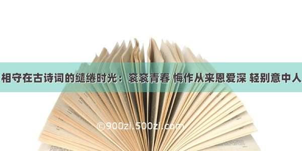 相守在古诗词的缱绻时光：衮衮青春 悔作从来恩爱深 轻别意中人