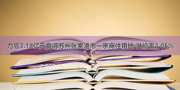 力高3.18亿元竞得苏州张家港市一宗商住用地 溢价率2.05%