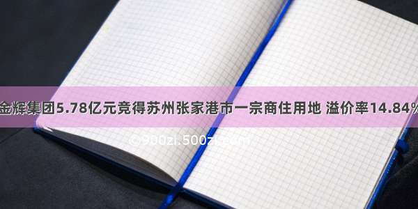 金辉集团5.78亿元竞得苏州张家港市一宗商住用地 溢价率14.84%