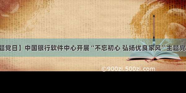 【主题党日】中国银行软件中心开展“不忘初心 弘扬优良家风”主题党日活动