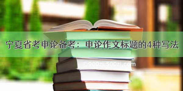 宁夏省考申论备考：申论作文标题的4种写法