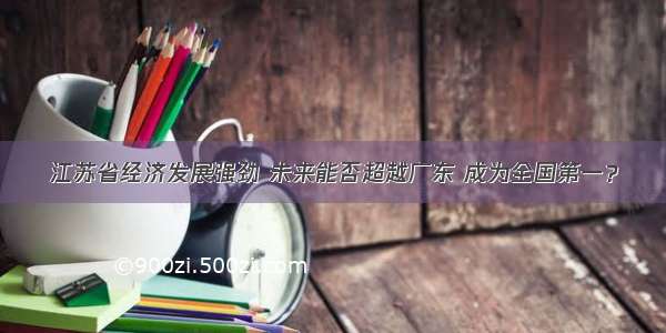 江苏省经济发展强劲 未来能否超越广东 成为全国第一？