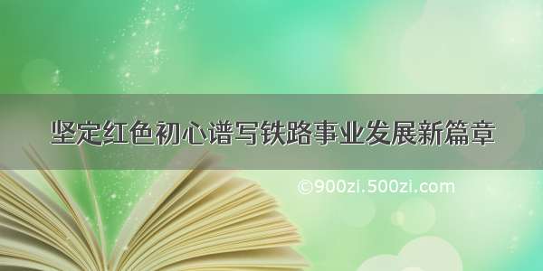 坚定红色初心谱写铁路事业发展新篇章