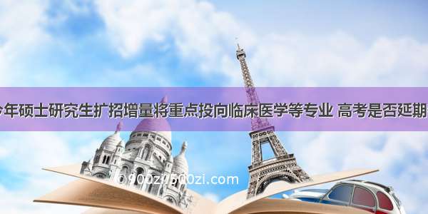 教育部：今年硕士研究生扩招增量将重点投向临床医学等专业 高考是否延期仍在研究中