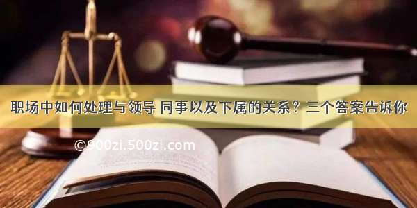 职场中如何处理与领导 同事以及下属的关系？三个答案告诉你