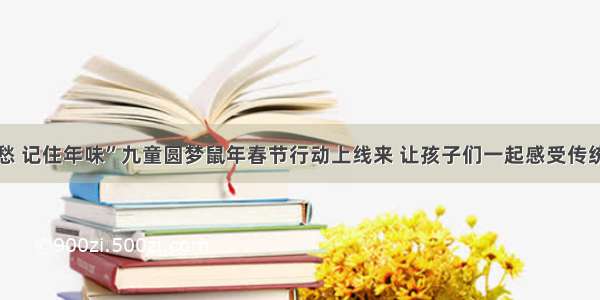 “寻根乡愁 记住年味”九童圆梦鼠年春节行动上线来 让孩子们一起感受传统文化魅力