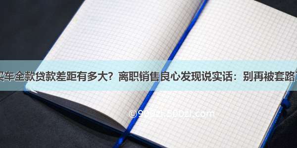 买车全款贷款差距有多大？离职销售良心发现说实话：别再被套路了