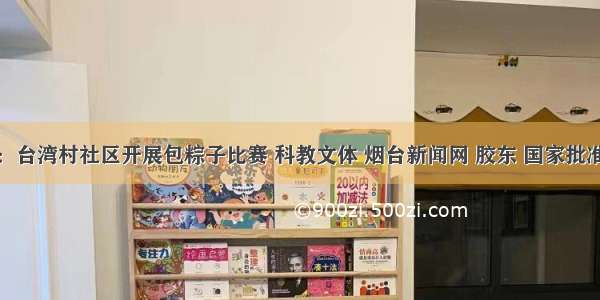 迎端午：台湾村社区开展包粽子比赛 科教文体 烟台新闻网 胶东 国家批准的重点