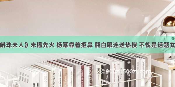 《斛珠夫人》未播先火 杨幂靠着抠鼻 翻白眼连送热搜 不愧是话题女王！