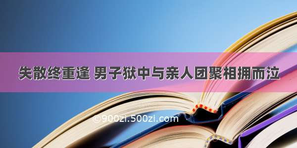 失散终重逢 男子狱中与亲人团聚相拥而泣