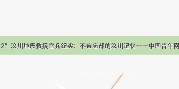 “5·12”汶川地震救援官兵纪实：不曾忘却的汶川记忆——中国青年网 触屏版