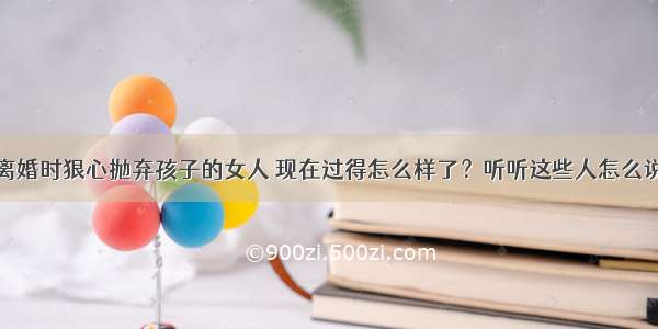 离婚时狠心抛弃孩子的女人 现在过得怎么样了？听听这些人怎么说