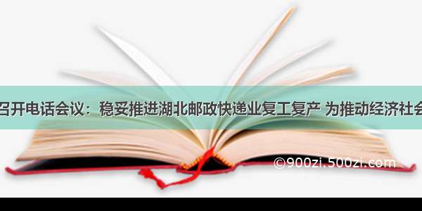 国家邮政局召开电话会议：稳妥推进湖北邮政快递业复工复产 为推动经济社会发展作出更