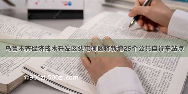 乌鲁木齐经济技术开发区头屯河区将新增25个公共自行车站点