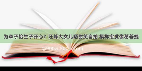 为章子怡生子开心？汪峰大女儿晒甜笑自拍 模样愈发像葛荟婕