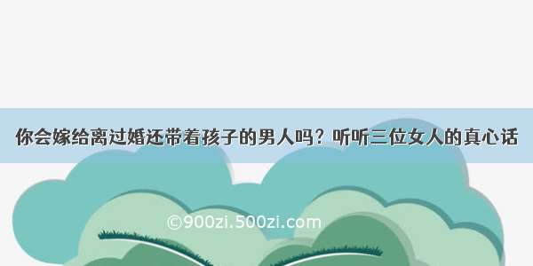 你会嫁给离过婚还带着孩子的男人吗？听听三位女人的真心话