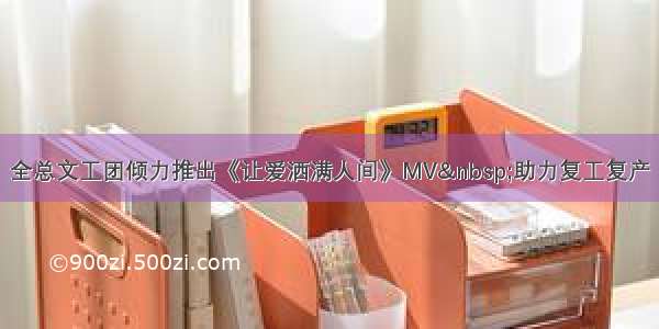 全总文工团倾力推出《让爱洒满人间》MV 助力复工复产