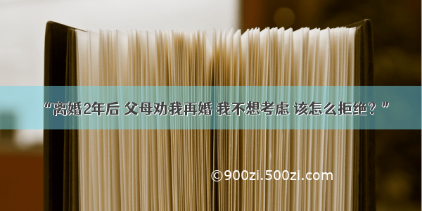 “离婚2年后 父母劝我再婚 我不想考虑 该怎么拒绝？”