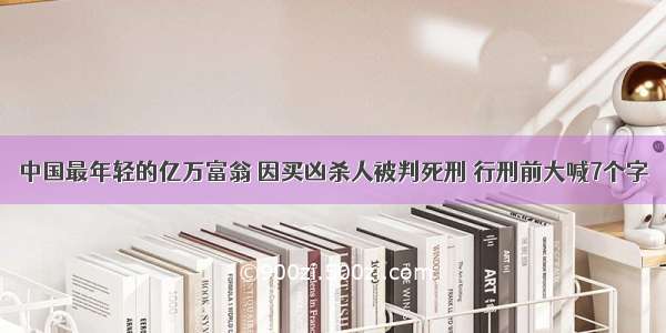 中国最年轻的亿万富翁 因买凶杀人被判死刑 行刑前大喊7个字