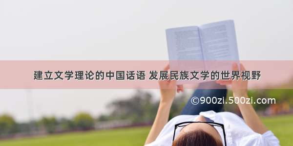 建立文学理论的中国话语 发展民族文学的世界视野