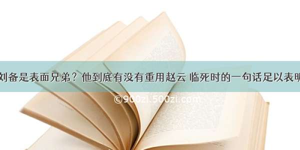 刘备是表面兄弟？他到底有没有重用赵云 临死时的一句话足以表明