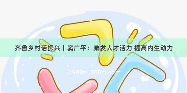 齐鲁乡村话振兴｜窦广平：激发人才活力 提高内生动力