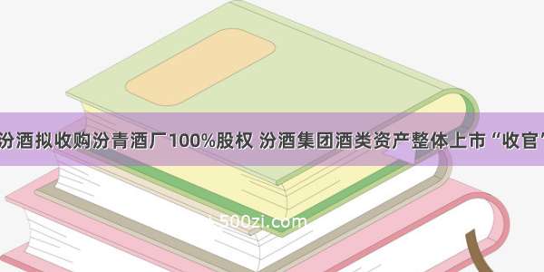 山西汾酒拟收购汾青酒厂100%股权 汾酒集团酒类资产整体上市“收官”在即