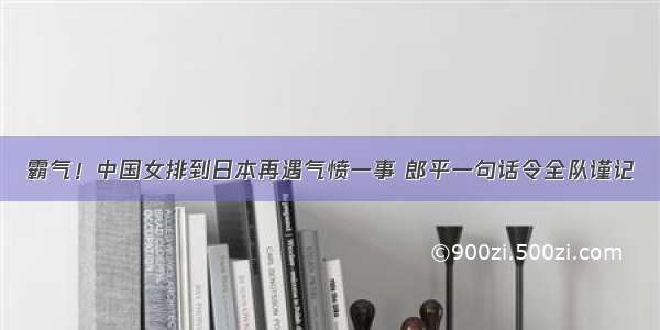 霸气！中国女排到日本再遇气愤一事 郎平一句话令全队谨记