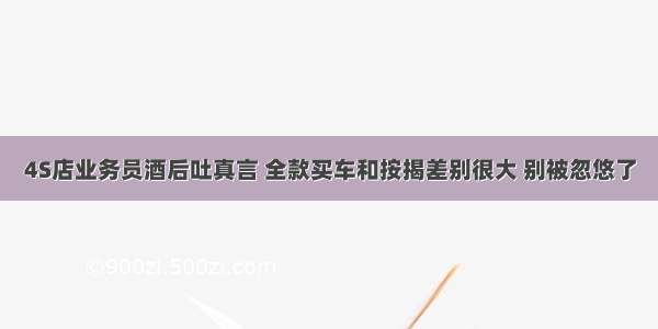 4S店业务员酒后吐真言 全款买车和按揭差别很大 别被忽悠了