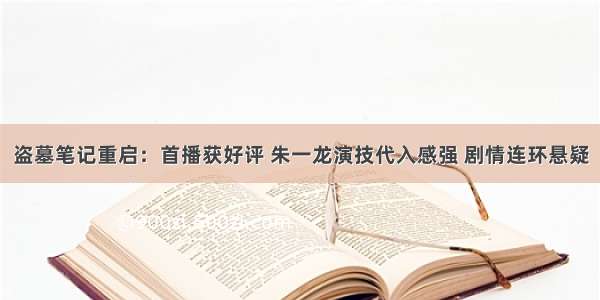 盗墓笔记重启：首播获好评 朱一龙演技代入感强 剧情连环悬疑