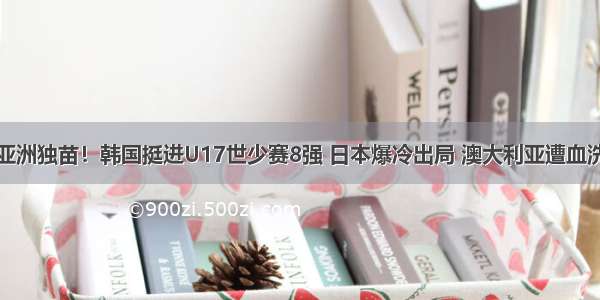 亚洲独苗！韩国挺进U17世少赛8强 日本爆冷出局 澳大利亚遭血洗