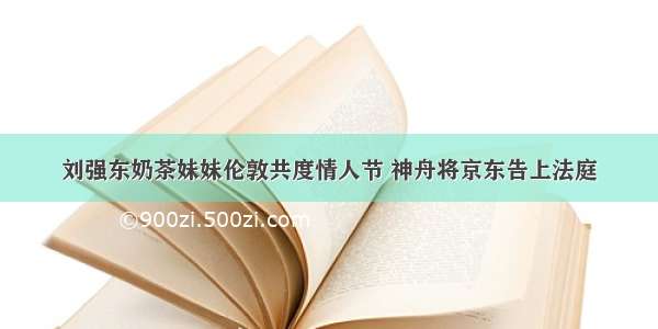 刘强东奶茶妹妹伦敦共度情人节 神舟将京东告上法庭