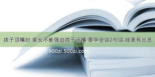 孩子顶嘴时 家长不能强迫孩子闭嘴 要学会说2句话 娃更有出息