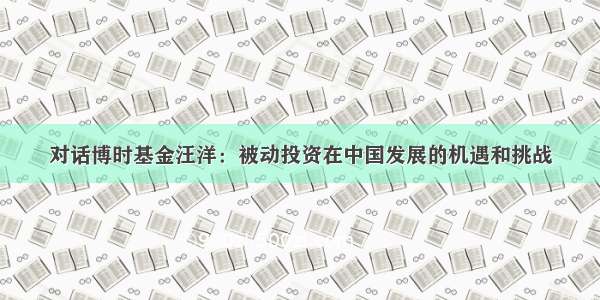 对话博时基金汪洋：被动投资在中国发展的机遇和挑战