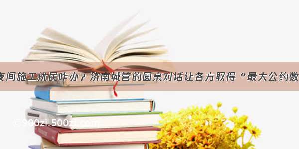 夜间施工扰民咋办？济南城管的圆桌对话让各方取得“最大公约数”