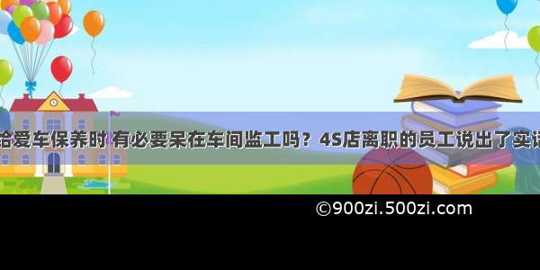 给爱车保养时 有必要呆在车间监工吗？4S店离职的员工说出了实话