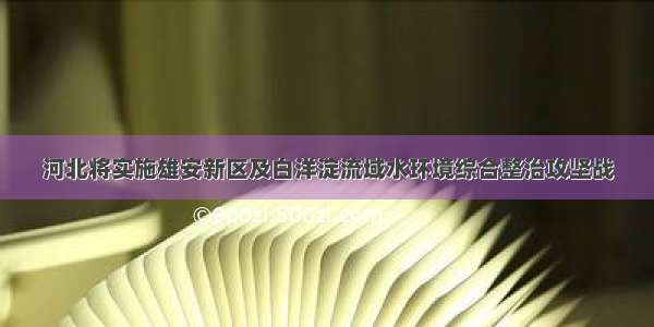 河北将实施雄安新区及白洋淀流域水环境综合整治攻坚战