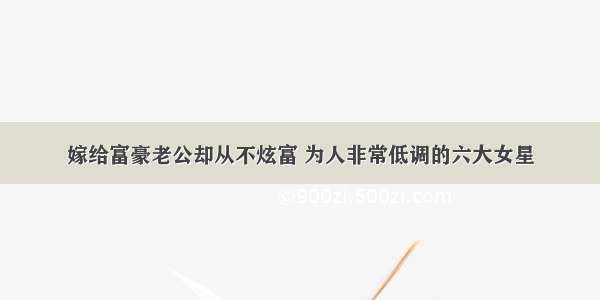 嫁给富豪老公却从不炫富 为人非常低调的六大女星