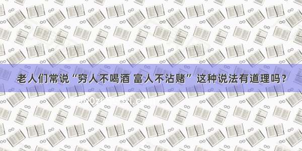 老人们常说“穷人不喝酒 富人不沾赌” 这种说法有道理吗？