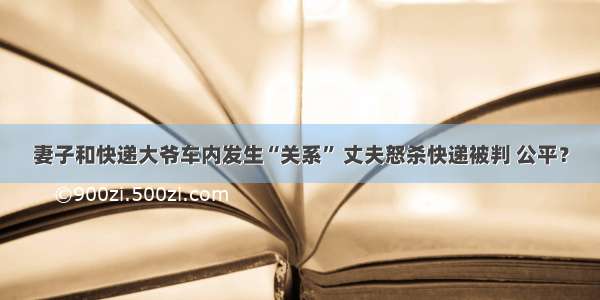 妻子和快递大爷车内发生“关系” 丈夫怒杀快递被判 公平？