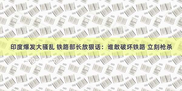 印度爆发大骚乱 铁路部长放狠话：谁敢破坏铁路 立刻枪杀