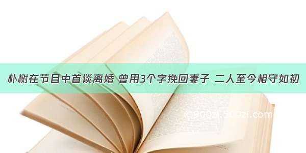 朴树在节目中首谈离婚 曾用3个字挽回妻子 二人至今相守如初