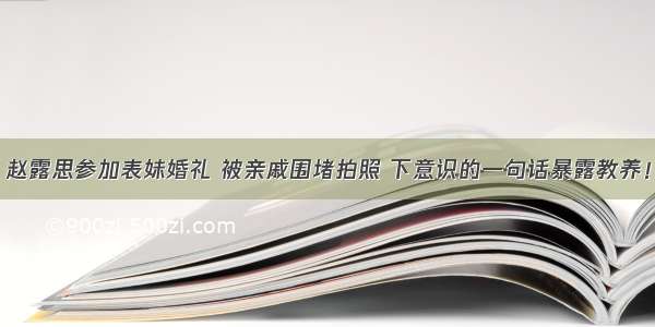 赵露思参加表妹婚礼 被亲戚围堵拍照 下意识的一句话暴露教养！