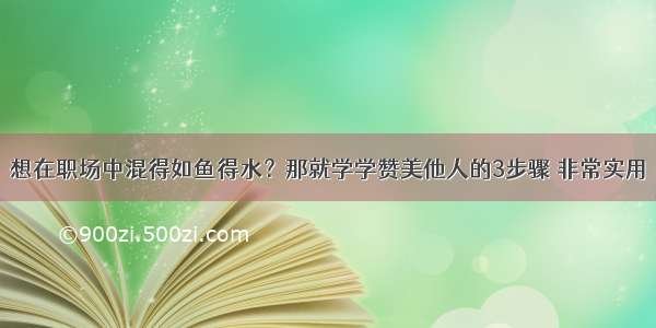 想在职场中混得如鱼得水？那就学学赞美他人的3步骤 非常实用