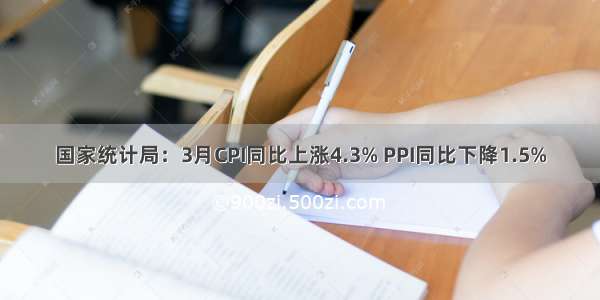 国家统计局：3月CPI同比上涨4.3% PPI同比下降1.5%