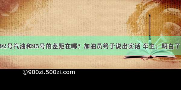 92号汽油和95号的差距在哪？加油员终于说出实话 车主：明白了！