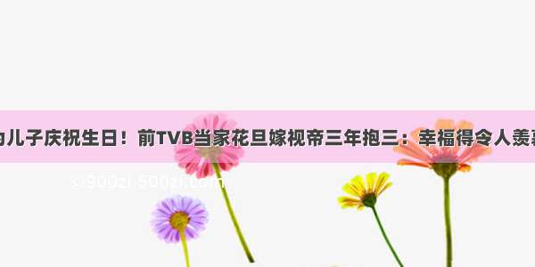 为儿子庆祝生日！前TVB当家花旦嫁视帝三年抱三：幸福得令人羡慕