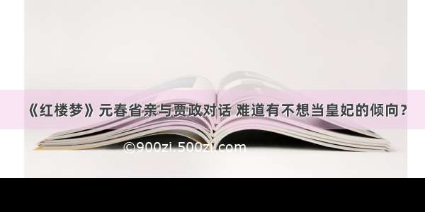 《红楼梦》元春省亲与贾政对话 难道有不想当皇妃的倾向？