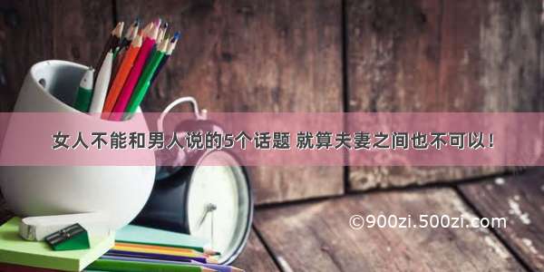 女人不能和男人说的5个话题 就算夫妻之间也不可以！