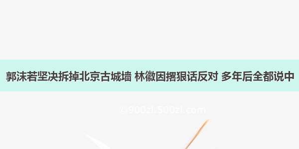 郭沫若坚决拆掉北京古城墙 林徽因撂狠话反对 多年后全都说中